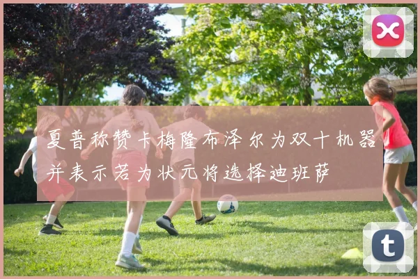 夏普称赞卡梅隆布泽尔为双十机器并表示若为状元将选择迪班萨