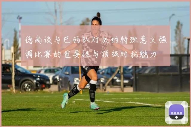 德尚谈与巴西队对决的特殊意义强调比赛的重要性与顶级对抗魅力