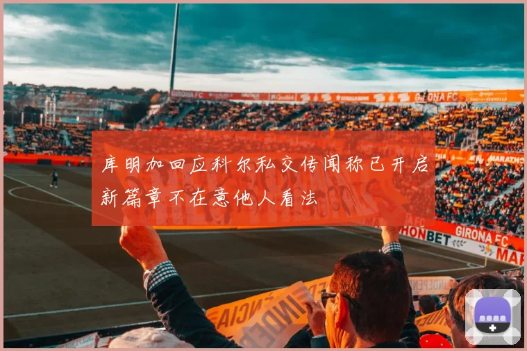 库明加回应科尔私交传闻称已开启新篇章不在意他人看法