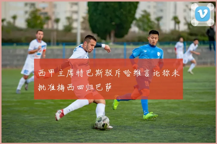西甲主席特巴斯驳斥哈维言论称未批准梅西回归巴萨