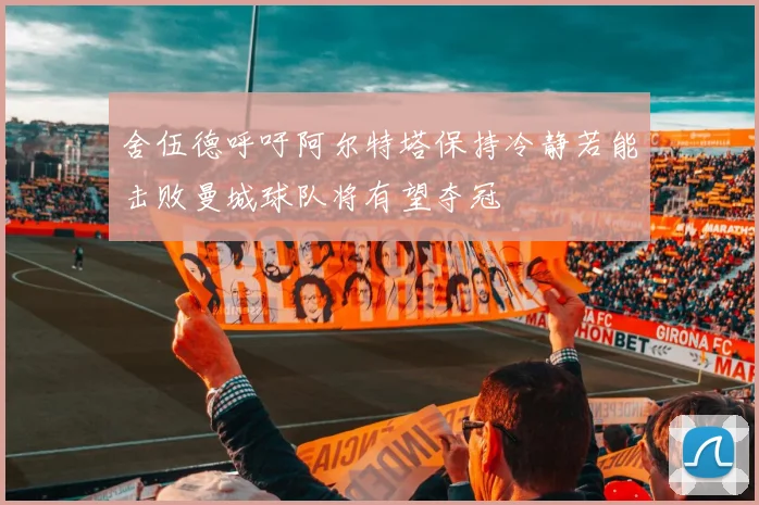 舍伍德呼吁阿尔特塔保持冷静若能击败曼城球队将有望夺冠