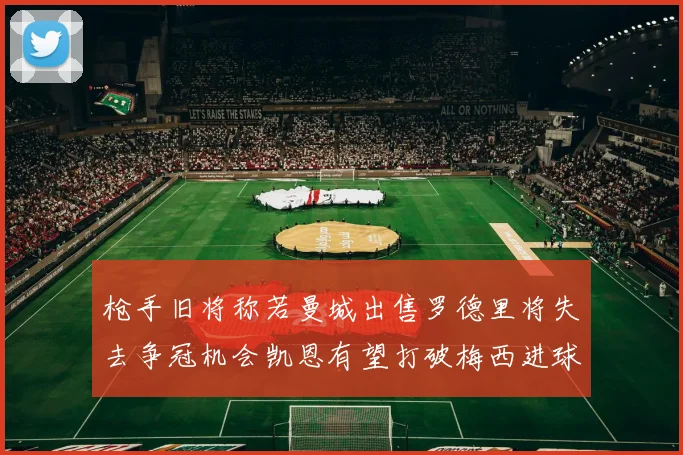 枪手旧将称若曼城出售罗德里将失去争冠机会凯恩有望打破梅西进球纪录