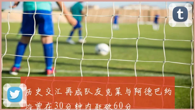 历史交汇再成队友克莱与阿德巴约均曾在30分钟内狂砍60分