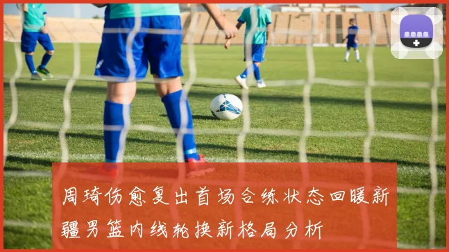 周琦伤愈复出首场合练状态回暖新疆男篮内线轮换新格局分析