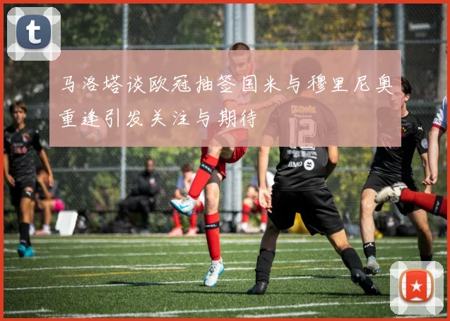 马洛塔谈欧冠抽签国米与穆里尼奥重逢引发关注与期待