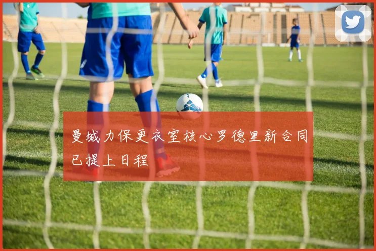 曼城力保更衣室核心罗德里新合同已提上日程