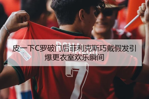 皮一下C罗破门后菲利克斯巧戴假发引爆更衣室欢乐瞬间