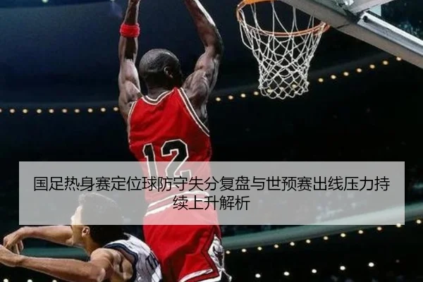 国足热身赛定位球防守失分复盘与世预赛出线压力持续上升解析