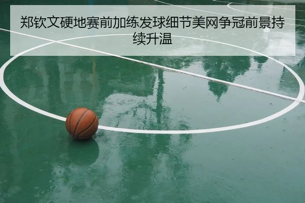 郑钦文硬地赛前加练发球细节美网争冠前景持续升温